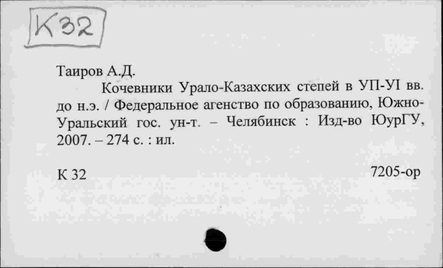 ﻿Таиров А.Д.
Кочевники Урало-Казахских степей в УП-УІ вв. до н.э. / Федеральное агенство по образованию, Южно-Уральский гос. ун-т. - Челябинск : Изд-во ЮурГУ, 2007. - 274 с. : ил.
К 32
7205-ор